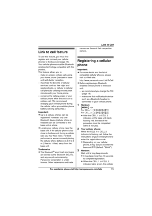 Page 15Link to Cell
15For assistance, please visit http://www.panasonic.com/help
Link to cell feature
To use this feature, you must first 
register and connect your cellular 
phones to the base unit (page 15).
Your cellular phones must be Bluetooth 
wireless technology compatible with this 
product.
This feature allows you to:
– make or answer cellular calls using your home phone (handset or base 
unit) with better reception.
– maximize the benefits of cellular  services (such as free night and 
weekend calls,...