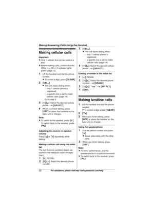 Page 20Making/Answering Calls Using the Handset
20For assistance, please visit http://www.panasonic.com/help
Making cellular calls
Important:
LOnly 1 cellular line can be used at a 
time.
L Before making calls, confirm that the 
CELL 1 or CELL 2 indicator lights 
green (page 12).
1Lift the handset and dial the phone 
number.
L To correct a digit, press  {CLEAR} .
2{CELL }
L The unit starts dialing when:
– only 1 cellular phone is 
registered.
– a specific line is set to make  cellular calls (page 18).
Go to...
