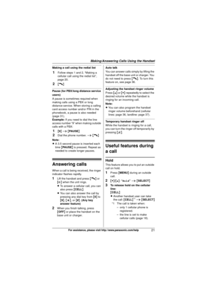 Page 21Making/Answering Calls Using the Handset
21For assistance, please visit http://www.panasonic.com/help
Making a call using the redial list
1Follow steps 1 and 2, “Making a 
cellular call using the redial list”, 
page 20.
2{C}
Pause (for PBX/long distance service 
users)
A pause is sometimes required when 
making calls using a PBX or long 
distance service. When storing a calling 
card access number and/or PIN in the 
phonebook, a pause is also needed 
(page 31).
Example:If you need to dial the line...