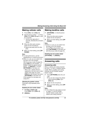 Page 25Making/Answering Calls Using the Base Unit
25For assistance, please visit http://www.panasonic.com/help
Making cellular calls
1Press {CELL 1 } or  {CELL 2 }.
2Dial the phone number.*1 i  Press 
{ CELL 1 } or { CELL 2 } again or wait 
for 5 seconds.
*1 Dial the next digit within 5  seconds, otherwise the unit starts 
dialing.
3When the other party answers, 
speak into the microphone.
LSpeak alternately with the other 
party.
4When you finish talking, press  {SP-
PHONE }.
Note:
L For best performance, use...