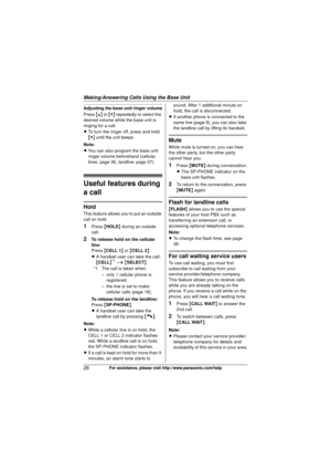 Page 26Making/Answering Calls Using the Base Unit
26For assistance, please visit http://www.panasonic.com/help
Adjusting the base unit ringer volume
Press {^} or {V}  repeatedly to select the 
desired volume while the base unit is 
ringing for a call.
L To turn the ringer off, press and hold 
{V}  until the unit beeps.
Note:
L You can also program the base unit 
ringer volume beforehand (cellular 
lines: page 36, landline: page 37).
Useful features during 
a call
Hold
This feature allows you to put an outside...