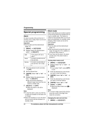 Page 40Programming
40For assistance, please visit http://www.panasonic.com/help
Special programming
Alarm
An alarm sounds at the set time for 3 
minutes once or daily. Alarm can be set 
for each handset.
Important:
LSet the date and time beforehand 
(page 14).
1{MENU } i  { # }{7 }{2}{0}
2{V} /{^} : Select the desired alarm 
option.  i { SELECT }
3Enter the desired month and date. 
i { OK }
4Set the desired time.
5{AM/PM }: Select  “AM” or “PM”.  i 
{ OK }
6{V}/{^} : Select the desired alarm 
tone.  i { SELECT...