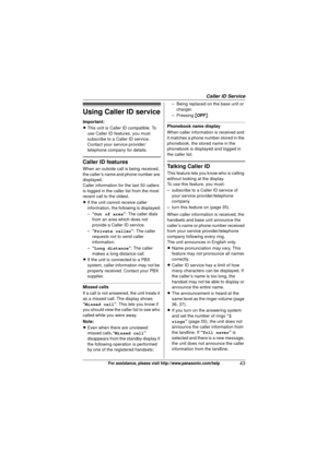 Page 43Caller ID Service
43For assistance, please visit http://www.panasonic.com/help
Using Caller ID service
Important:
LThis unit is Caller ID compatible. To 
use Caller ID features, you must 
subscribe to a Caller ID service. 
Contact your service provider/
telephone company for details.
Caller ID features
When an outside call is being received, 
the caller’s name and phone number are 
displayed.
Caller information for the last 50 callers 
is logged in the caller list from the most 
recent call to the...