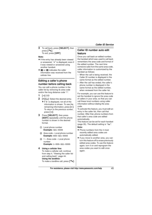 Page 45Caller ID Service
45For assistance, please visit http://www.panasonic.com/help
3To call back, press {SELECT }, then 
press  {C}.
To exit, press  {OFF} .
Note:
L If the entry has already been viewed 
or answered, “ Q” is displayed, even if 
it was viewed or answered using 
another handset.
L u  or v  indicates the caller 
information was received from the 
cellular line.
Editing a caller’s phone 
number before calling back
You can edit a phone number in the 
caller list by removing its area code 
and/or...