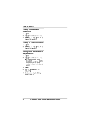 Page 46Caller ID Service
46For assistance, please visit http://www.panasonic.com/help
Erasing selected caller 
information
1
{< } CID
2{V} /{^} : Select the desired entry.
3{ERASE } i  {V} /{^} : “Yes”  i  
{ SELECT } i  { OFF }
Erasing all caller information
1
{< } CID
2{ERASE } i  {V} /{^} : “Yes”  i  
{ SELECT } i  { OFF }
Storing caller information to 
the phonebook
1
{< } CID
2{V} /{^} : Select the desired entry.
L To edit the number, press 
{SELECT }, then press  {EDIT } 
repeatedly until the phone...
