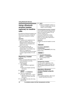 Page 48Using Bluetooth Devices
48For assistance, please visit http://www.panasonic.com/help
Using a Bluetooth 
wireless headset 
(optional) for landline 
calls
By registering a Bluetooth headset to the 
base unit, you can have a hands-free 
conversation wirelessly for landline 
calls.
Important:
L1 headset can be registered to the 
base unit. However, only one 
Bluetooth device (cellular phone or 
headset) can be connected to the 
base unit at a time.
L For best performance, we 
recommend using a Bluetooth...