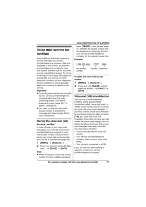 Page 57Voice Mail Service for Landline
57For assistance, please visit http://www.panasonic.com/help
Voice mail service for 
landline
Voice mail is an automatic answering 
service offered by your service 
provider/telephone company. After you 
subscribe to this service, your service 
provider/telephone company’s voice 
mail system answers calls for you when 
you are unavailable to answer the phone 
or when your line is busy. Messages are 
recorded by your service provider/
telephone company, not your telephone....