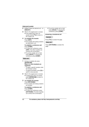 Page 60Intercom/Locator
60For assistance, please visit http://www.panasonic.com/help
2{V}/{^} : Select the desired unit.  i 
{ SELECT }
3Wait for the paged party to answer.
LIf the paged party does not 
answer, press  {C} to return to 
the outside call.
4To complete the transfer:
Press  {OFF} .
L The outside call is being routed to 
the destination unit.
To establish a conference call:
Press  {CONF }.
L To leave the conference, press 
{OFF} . The other 2 parties can 
continue the conversation.
L To put the...