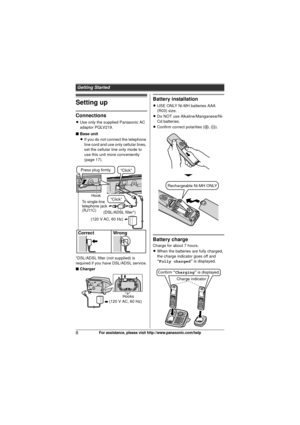 Page 8Getting Started
8For assistance, please visit http://www.panasonic.com/help
Setting up
Connections
LUse only the supplied Panasonic AC 
adaptor PQLV219.
■ Base unit
L If you do not connect the telephone 
line cord and use only cellular lines, 
set the cellular line only mode to 
use this unit more conveniently 
(page 17).
*DSL/ADSL filter (not supplied) is 
required if you have DSL/ADSL service.
■ Charger
Battery installation
L USE ONLY Ni-MH batteries AAA 
(R03) size.
L Do NOT use...