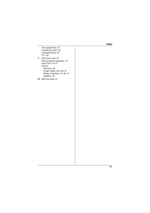 Page 87Index
87
Time adjustment: 37
Transferring calls:  59
Troubleshooting:  63
TTY:  83
V  VM (Voice mail): 57
Voice guidance language:  14
Voic e m ai l:  55 , 57
Volu me
Receiver:  20
Ringer (Base unit):  36, 37
Ringer (Handset):  21, 36, 37
Speaker:  20
W  Wall mounting:  61
TG658x(e).book  Page 87  Friday, February 26, 2010  7:50 AM 