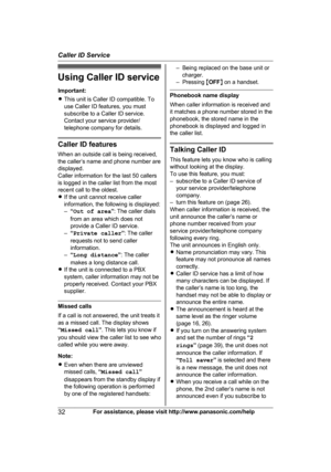 Page 32Using Caller ID service
I
mportant:
R This unit is Caller ID compatible. To
use Caller ID features, you must
subscribe to a Caller ID service.
Contact your service provider/
telephone company for details. Caller ID features
W

hen an outside call is being received,
the caller’s name and phone number are
displayed.
Caller information for the last 50 callers
is logged in the caller list from the most
recent call to the oldest.
R If the unit cannot receive caller
information, the following is displayed:...