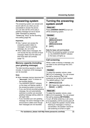 Page 35Answering system
T
he answering system can answer and
record calls for you when you are
unavailable to answer the phone.
You can also set the unit to play a
greeting message but not to record
caller messages by selecting
“ Greeting only ” as the recording
time setting (page 40).
Important:
R Only 1 person can access the
answering system (listen to
messages, record a greeting
message, etc.) at a time.
R When callers leave messages, the
unit records the day and time of each
message. Make sure the date and...