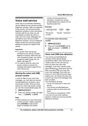 Page 41Voice mail service
V
oice mail is an automatic answering
service offered by your service provider/
telephone company. After you subscribe
to this service, your service provider/
telephone company’s voice mail system
answers calls for you when you are
unavailable to answer the phone or
when your line is busy. Messages are
recorded by your service provider/
telephone company, not your telephone.
Please contact your service provider/
telephone company for details of this
service.
Important:
R To use the...