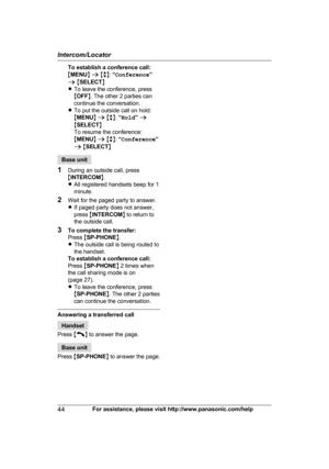 Page 44To establish a conference call:
M
M
ENU N a  M b N:  “Conference ”
a  M SELECT N
R To leave the conference, press
MOFF N. The other 2 parties can
continue the conversation.
R To put the outside call on hold: 
MMENU N a  M b N:  “Hold ” a
M SELECT N
To resume the conference: 
M MENU N a  M b N:  “Conference ”
a  M SELECT NBase unit
1 D

uring an outside call, press
M INTERCOM N.
R All registered handsets beep for 1
minute.
2 Wait for the paged party to answer.
RIf paged party does not answer,
press...