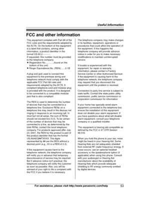 Page 53FCC and other information
For assistance, please visit http://www.panasonic.com/help
53Useful InformationThis equipment complies with Part 68 of the 
FCC rules and the requirements adopted by 
the ACTA. On the bottom of this equipment 
is a label that contains, among other 
information, a product identifier in the 
format US:ACJ----------.
If requested, this number must be provided 
to the telephone company.
L Registration No.............(found on the 
bottom of the unit)
L Ringer Equivalence No....