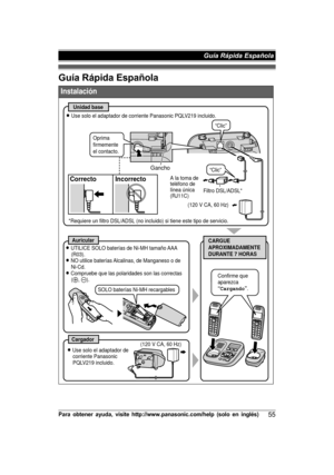 Page 55Guía Rápida EspañolaP
ara  o bte n er  a yu da,  v is it e  h ttp ://w ww.p an aso nic .c o m /h elp  (s o lo  e n  in glé s)55 Guía Rápida Española Instalación
Unidad base
Correcto Incorrecto
CARGUE  
APROXIMADAMENTE  
DURANTE 7 HORASAuricular
Cargador
L Use solo el adaptador de corriente Panasonic PQLV219 incluido.
(120 V CA, 60 Hz) A la toma de  
teléfono de  
línea única 
(RJ11C)
L Use solo el adaptador de 
corriente Panasonic 
PQLV219 incluido. L UTILICE SOLO baterías de Ni-MH tamaño AAA 
(R03).
L...