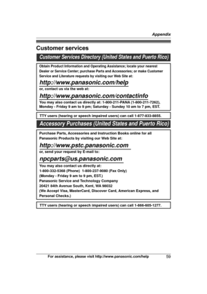 Page 59Customer services
For assistance, please visit http://www.panasonic.com/help
59 AppendixCustomer Services Directory (United States and Puerto Rico)
Obtain Product Information and Operating Assistance; locate your nearest 
Dealer or Service Center; purchase Parts and Accessories; or make Customer 
Service and Literature requests by visiting our Web Site at:
http://www.panasonic.com/help
or, contact us via the web at: 
http://www.panasonic.com/contactinfo
You may also contact us directly at: 1-800-211-PANA...