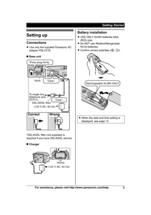 Page 9Setting up
Connections
R
U
se only the supplied Panasonic AC
adaptor PQLV219.
n Base unit *DSL/ADSL filter (not supplied) is
r

equired if you have DSL/ADSL service.
n Charger Battery installation
R
U

SE ONLY Ni-MH batteries AAA
(R03) size.
R Do NOT use Alkaline/Manganese/
Ni-Cd batteries.
R Confirm correct polarities ( ,  ).
R
W
hen the date and time setting is
displayed, see page 13. For assistance, please visit http://www.panasonic.com/help
9Getting Started Hook“Click”
Press plug firmly.
Correct...