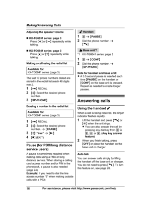 Page 16Adjusting the speaker volume
n
K
X-TG6631 series: page 3
Press  Mj N or  Mk N repeatedly while
talking.
n KX-TG6641 series: page 3
Press  MD N or  MC N repeatedly while
talking. Making a call using the redial list
Available for:
K
 X-TG6641 series (page 3) The last 10 phone numbers dialed are
s

tored in the redial list (each 48 digits
max.).
1 M N
 
REDIAL
2 Mb N: Select the desired phone
number.
3 MSP-PHONE NErasing a number in the redial list
Available for:
K
 X-TG6641 series (page 3) 1
M N
 
REDIAL
2...