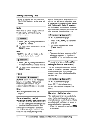 Page 18R
While an outside call is on hold, the
SP-PHONE indicator on the base unit
flashes. Mute
W

hile mute is turned on, you can hear
the other party, but the other party
cannot hear you.  Handset
1 P

ress  MMUTE N during conversation.
R M MUTE N flashes.
2 To return to the conversation, press
MMUTE N again.
Note:
R M MUTE N is a soft key visible on the
handset display during a call.  Base unit
1 P

ress  MMUTE N during conversation.
R The SP-PHONE indicator flashes.
2 To return to the conversation, press...