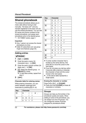 Page 22Shared phonebook
T
he shared phonebook allows you to
make calls without having to dial
manually. The base unit *1
 and any
handset registered to the base unit can
use the shared phonebook. You can add
50 names and phone numbers to the
shared phonebook, and assign each
phonebook entry to the desired group.
*1 KX-TG6641 series: page 3
Important:
R Only 1 person can access the shared
phonebook at a time.
R Caller ID subscribers can use group
ringer tone features (page 35). Adding entries
 Handset
1 M N
 a...