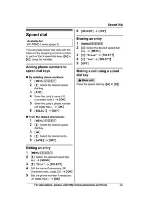 Page 25Speed dial
Available for:
K X-TG6631 series (page 3) You can make speed dial calls with the
b

ase unit by assigning a phone number
to each of the 3 speed dial keys ( MA N to
M C N) using the handset. Adding phone numbers to
s

peed dial keys
n By entering phone numbers:
1 MMENU N#261
2 Mb N: Select the desired speed
dial key.
3 MADD N
4 Enter the party’s name (16
characters max.).  a M OK N
5 Enter the party’s phone number
(24 digits max.).  a M OK N
6 MSELECT N a  M OFF N
n From the shared phonebook:
1...