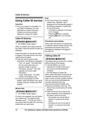 Page 34Using Caller ID service
I
mportant:
R This unit is Caller ID compatible. To
use Caller ID features, you must
subscribe to a Caller ID service.
Contact your service provider/
telephone company for details. Caller ID features
 Handset /   Base unit
*
 1
*1 KX-TG6641 series: page 3
When an outside call is being received,
the caller’s name and phone number are
displayed.
Caller information for the last 50 callers
is logged in the caller list from the most
recent call to the oldest.
R If the unit cannot...