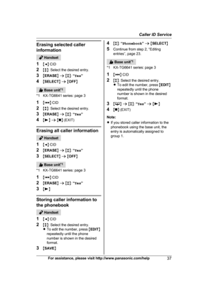 Page 37Erasing selected caller
i
nformation  Handset
1 MF N 

CID
2 Mb N: Select the desired entry.
3 MERASE N a  M b N:  “Yes ”
4 MSELECT N a  M OFF N  Base unit
*
 1
*1 KX-TG6641 series: page 3
1 M N
 
CID
2 Mb N: Select the desired entry.
3 MERASE N a  M b N:  “Yes ”
4 M N
 a  M n N 
(EXIT) Erasing all caller information
 Handset
1 MF N 

CID
2 MERASE N a  M b N:  “Yes ”
3 MSELECT N a  M OFF N  Base unit
*
 1
*1 KX-TG6641 series: page 3
1 M N
 
CID
2 MERASE N a  M b N:  “Yes ”
3 M N
Storing caller...