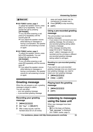 Page 39 Base unit
n K
X-TG6631 series: page 3
To adjust the speaker volume, press
M j N or  Mk N repeatedly. You can
answer the call by pressing
M SP-PHONE N.
To turn off while screening a call,
press  Mk N repeatedly until the
sounds goes off.
R If you adjust the speaker volume
while listening to messages or
having a conversation, the speaker
volume for call screening is turned
on again.
n KX-TG6641 series: page 3
To adjust the speaker volume, press
M D N or  MC N repeatedly. You can
answer the call by...