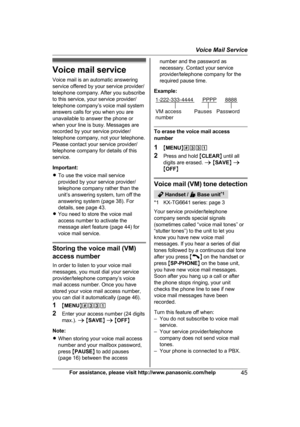 Page 45Voice mail service
V
oice mail is an automatic answering
service offered by your service provider/
telephone company. After you subscribe
to this service, your service provider/
telephone company’s voice mail system
answers calls for you when you are
unavailable to answer the phone or
when your line is busy. Messages are
recorded by your service provider/
telephone company, not your telephone.
Please contact your service provider/
telephone company for details of this
service.
Important:
R To use the...