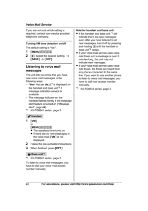 Page 46If you are not sure which setting is
r
equired, contact your service provider/
telephone company. Turning VM tone detection on/off
T

he default setting is  “On ”.
1 MMENU N#332
2 Mb N: Select the desired setting.  a
M SAVE N a  M OFF N Listening to voice mail
m

essages
The unit lets you know that you have
new voice mail messages in the
following ways:
– “New Voice Mail ” is displayed on
the handset and base unit *1
 if
message indication service is
available.
– The message indicator on the handset...