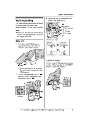 Page 49Wall mounting
T
he base unit can be mounted on a wall
by revolving the bracket to “WALL”
position (default: “DESK” stand position).
Note:
R Make sure that the wall and the fixing
method are strong enough to support
the weight of the unit. Base unit
1
T

urn the bracket 180 degrees
counterclockwise in the “WALL”
direction until a click is heard. R
T
he bracket cannot be removed.
Do not turn the bracket more than
180 degrees.
2 Tuck in the telephone line cord ( A).
Connect the AC adaptor cord and
telephone...