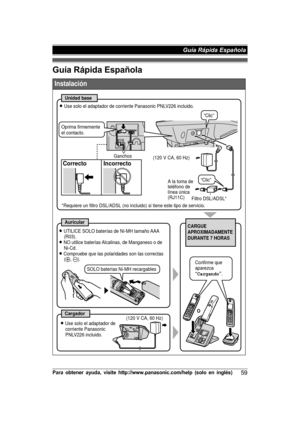 Page 59Guía Rápida EspañolaP
ara  o bte n er  a yu da,  v is it e  h ttp ://w ww.p an aso nic .c o m /h elp  (s o lo  e n  in glé s)59 Guía Rápida Española  
Instalación
Unidad base
Filtro DSL/ADSL*
Correcto Incorrecto
Auricular
CargadorO
CARGUE 
APROXIMADAMENTE 
DURANTE 7 HORAS
L Use solo el adaptador de corriente Panasonic PNLV226 incluido.
(120 V CA, 60 Hz)
A la toma de  
teléfono de  
línea única 
(RJ11C)
L Use solo el adaptador de 
corriente Panasonic 
PNLV226 incluido. L UTILICE SOLO baterías de Ni-MH...