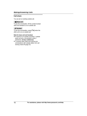 Page 16Call share
Y ou can join an existing outside call.  Base unit
T

o join the conversation, lift the corded handset
when the handset is on an outside call.  Handset
T

o join the conversation, press  M N
 
when the
other unit is on an outside call.
Note for base unit and handset:
R A maximum of 4 parties (including 1 outside
party) can join a conversation using 3
extensions.  (4-way conference)
R To prevent other users from joining your
conversations with outside callers, turn call
sharing mode off (page...