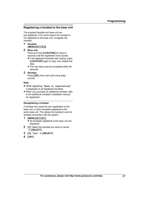 Page 27Registering a h
andset to the base unit
The supplied handset and base unit are
pre-registered. If for some reason the handset is
not registered to the base unit, re-register the
handset.
1 Handset:
MMENU N#130
2 Base unit:
Press and hold  MLOCATOR N for about 5
seconds until the registration tone sounds.
R If all registered handsets start ringing, press
MLOCATOR N again to stop, then repeat this
step.
R The next step must be completed within 90
seconds.
3 Handset:
Press  MOK N, then wait until a long...