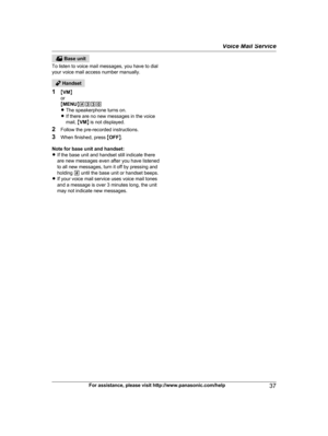 Page 37 Base unit
T
o listen to voice mail messages, you have to dial
your voice mail access number manually.  Handset
1 MV

MN
or
M MENU N#330
R The speakerphone turns on.
R If there are no new messages in the voice
mail,  MVM N is not displayed.
2 Follow the pre-recorded instructions.
3 When finished, press  MOFF N.
Note for base unit and handset:
R If the base unit and handset still indicate there
are new messages even after you have listened
to all new messages, turn it off by pressing and
holding  # until...