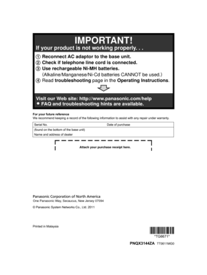 Page 56For your future reference
W
e recommend keeping a record of the following information to assist with any repair under warranty.
Serial No. Date of purchase
(found on the bottom of the base unit)
Name and address of dealer © Panasonic System Networks Co., Ltd. 2011
Printed in Malaysia
*TG6671**TG6671*
  PNQX3144ZA  TT0611MG01 Reconnect AC adaptor to the base unit.
2 Check if telephone line cord is connected.
3 Use rechargeable Ni-MH batteries.
     (
Alkaline/Manganese/Ni-Cd batteries CANNOT be used.)...