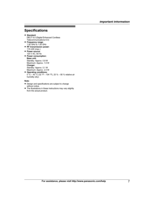 Page 7Specifications
R
S
tandard:
DECT 6.0 (Digital Enhanced Cordless
Telecommunications 6.0)
R Frequency range:
1.92 GHz to 1.93 GHz
R RF transmission power:
115 mW (max.)
R Power source:
120 V AC, 60 Hz
R Power consumption:
Base unit:
Standby: Approx. 0.9 W
Maximum: Approx. 1.5 W
Charger:
Standby: Approx. 0.1 W
Maximum: Approx. 2.0 W
R Operating conditions:
0 °C – 40 °C (32 °F – 104 °F), 20 % – 80 % relative air
humidity (dry)
Note:
R Design and specifications are subject to change
without notice.
R The...