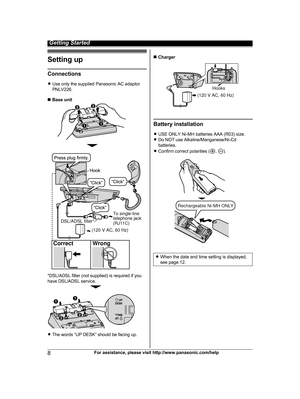 Page 8Setting up
Connections
R
U
se only the supplied Panasonic AC adaptor
PNLV226.
n Base unit *DSL/ADSL filter (not supplied) is required if you
h

ave DSL/ADSL service. R
T
he words “UP DESK” should be facing up. n
C
harger Battery installation
R U

SE ONLY Ni-MH batteries AAA (R03) size.
R Do NOT use Alkaline/Manganese/Ni-Cd
batteries.
R Confirm correct polarities ( ,  ).
R
W
hen the date and time setting is displayed,
see page 12. 8
For assistance, please visit http://www.panasonic.com/help Getting...