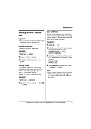 Page 19Preparation
For assistance, please visit http://www.panasonic.com/phonehelp19
Setting the unit before 
use
Important:
LTo program features by scrolling through 
the display menus, see page 35.
Display language
The default setting is “ English”.
1{MENU}  i  { 0 }{ 8}
2Select the desired setting.
3Press the middle so ft key to save. i 
{ OFF }
Dialing mode
If you cannot make calls, change this 
setting according to your telephone line 
service. The default setting is “ Tone”.
“Tone ”: For tone dial...