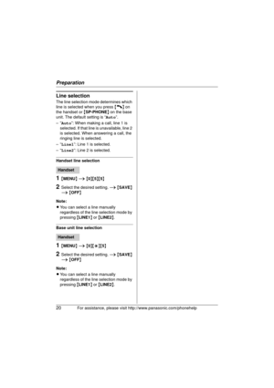 Page 20Preparation
20For assistance, please visit http://www.panasonic.com/phonehelp
Line selection
The line selection mode determines which 
line is selected when you press  {C} on 
the handset or  {SP-PHONE } on the base 
unit. The default setting is “ Auto”.
–“ Auto ”: When making a call, line 1 is 
selected. If that line is unavailable, line 2 
is selected. When answering a call, the 
ringing line is selected.
–“ Line1 ”: Line 1 is selected.
–“ Line2 ”: Line 2 is selected.
Handset line selection
1{MENU}  i...