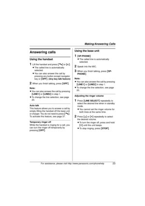 Page 23Making/Answering Calls
For assistance, please visit http://www.panasonic.com/phonehelp23
Answering calls
Using the handset
1Lift the handset and press {C} or {s} .
L The called line is automatically 
selected.
L You can also answer the call by 
pressing any button except navigator 
key or  {OFF }.  (Any key talk feature)
2When you finish talking, press  {OFF }.
Note:
L You can also answer the call by pressing 
{LINE1 } or  {LINE2 } in step 1.
L To change the line selection, see page 
20.
Auto talk
This...