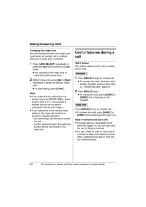 Page 24Making/Answering Calls
24For assistance, please visit http://www.panasonic.com/phonehelp
Changing the ringer tone
You can change the base unit ringer tone 
heard when an outside call is received. 
There are 4 tones and 4 melodies.
1Press {LINE SELECT } repeatedly to 
select the desired line when in standby 
mode.
L You cannot set the ringer tone for 
both lines at the same time.
2Within 10 seconds, press  { } 
repeatedly to select the desired ringer 
tone.
L To stop ringing, press  {STOP }.
Note:
L If...