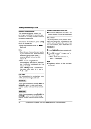 Page 26Making/Answering Calls
26For assistance, please visit http://www.panasonic.com/phonehelp
Handset voice enhancer
This feature clarifies the voice of the 
person you are talking to, reproducing a 
more natural-sounding voice that is easier 
to hear and understand.
To turn on or off this feature, press  {(VE) } 
during an outside call.
L When this feature is turned on,  W is 
displayed.
Note:
L Depending on the condition and quality 
of your telephone line, this feature may 
emphasize existing line noise....