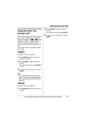Page 27Making/Answering Calls
For assistance, please visit http://www.panasonic.com/phonehelp27
Using the other line 
during a call
When a call is being received on the other 
line during a conversation, the interrupt 
tones sound (page 37). k or l  on the 
handset, or LINE1 or LINE2 indicator on 
the base unit flashes rapidly. You can 
answer the 2nd call while holding the 1st 
call.
You can also make a call without ending 
the 1st call.
Example: If you are using line 1
1Press  {HOLD } 2 times to put the 1st...