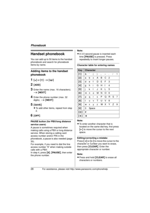 Page 28Phonebook
28For assistance, please visit http://www.panasonic.com/phonehelp
Handset phonebook
You can add up to 50 items to the handset 
phonebook and search for phonebook 
items by name.
Adding items to the handset 
phonebook
1{^} or {V}  i  { C }
2{ADD }
3Enter the name (max. 16 characters). 
i {NEXT}
4Enter the phone number (max. 32 
digits).  i {NEXT }
5{SAVE}
L To add other items,  repeat from step 
2.
6{ OFF }
PAUSE button (for PBX/long distance 
service users)
A pause is sometimes required when...