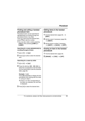 Page 29Phonebook
For assistance, please visit http://www.panasonic.com/phonehelp29
Finding and calling a handset 
phonebook item
Phonebook items can be searched for 
alphabetically by scrolling through the 
phonebook items or by initial.
Once you have found the desired item, 
press {C} to dial the number.
L You can also make a call by pressing 
{CALL }, then pressing  {LINE1 } or 
{ LINE2 }.
Searching for a name alphabetically by 
scrolling through all items
1{^}  or {V}  i  { C }
2Press  {^} or {V}  to select...