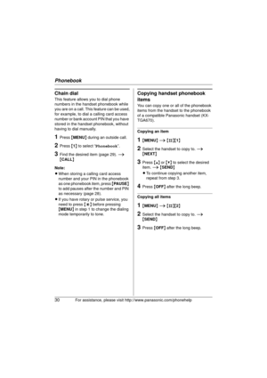 Page 30Phonebook
30For assistance, please visit http://www.panasonic.com/phonehelp
Chain dial
This feature allows you to dial phone 
numbers in the handset phonebook while 
you are on a call. This feature can be used,
for example, to dial a calling card access 
number or bank account PIN that you have 
stored in the handset phonebook, without 
having to dial manually.
1Press {MENU } during an outside call.
2Press  {1 } to select “ Phonebook ”.
3Find the desired item (page 29).  i 
{ CALL }
Note:
L When storing...