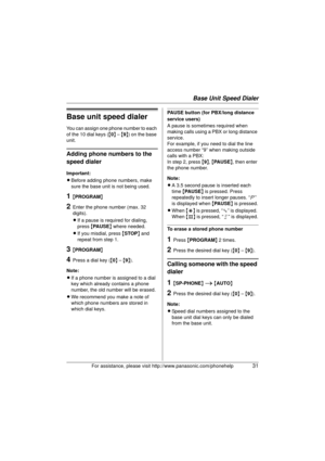 Page 31Base Unit Speed Dialer
For assistance, please visit http://www.panasonic.com/phonehelp31
Base unit speed dialer
You can assign one phone number to each 
of the 10 dial keys ({0 } – { 9}) on the base 
unit.
Adding phone numbers to the 
speed dialer
Important:
L Before adding phone numbers, make 
sure the base unit is not being used.
1{PROGRAM }
2Enter the phone number (max. 32 
digits).
LIf a pause is required for dialing, 
press  {PAUSE } where needed.
L If you misdial, press  {STOP } and 
repeat from...