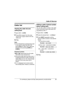 Page 33Caller ID Service
For assistance, please visit http://www.panasonic.com/phonehelp33
Caller list
Viewing the caller list and 
calling back
1{^} or {V}  i  { CID }
2Press  {V} to search from the most 
recent call, or  {^} to search from the 
oldest call.
3{C}
Note:
L If the indicated line is already being used 
or you want to select the other line, 
press  {CALL } in step 3 then select the 
desired line by pressing  {LINE1 } or 
{ LINE2 }.
Displayed symbols
L m and  n indicate which line the caller...